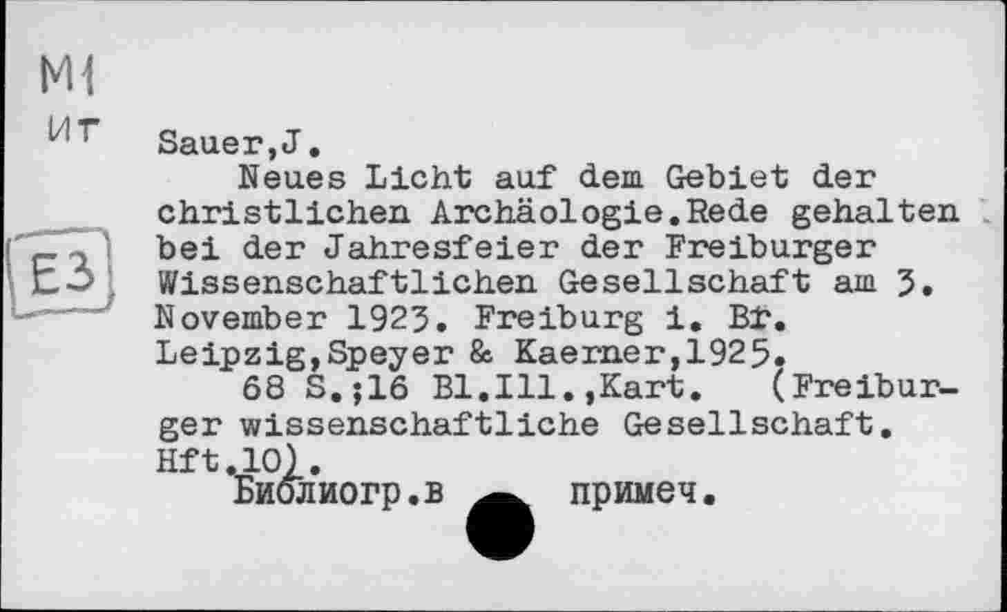 ﻿M1
иг
Sauer,J.
Neues Licht auf dem Gebiet der christlichen Archäologie.Rede gehalten bei der Jahresfeier der Freiburger Wissenschaftlichen Gesellschaft am 5. November 1923. Freiburg i. Bf. Leipzig,Speyer & Kaemer,1925.
68 S.;16 Bl.Ill.,Kart. (Freiburger wissenschaftliche Gesellschaft. Hft.lO).
Биолиогр.в примеч.